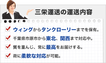 三栄運送の運送内容：ウィングからタンクローリーまでを保有。千葉県市原市から東北、関西まで対応中。質を重んじ、常に最高をお届けする。荷に柔軟な対応が可能。